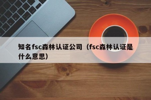 知名fsc森林认证公司（fsc森林认证是什么意思）