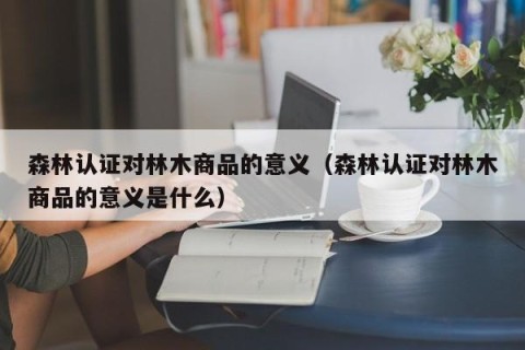 森林认证对林木商品的意义（森林认证对林木商品的意义是什么）