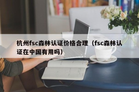 杭州fsc森林认证价格合理（fsc森林认证在中国有用吗）