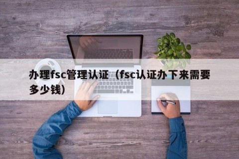 办理fsc管理认证（fsc认证办下来需要多少钱）