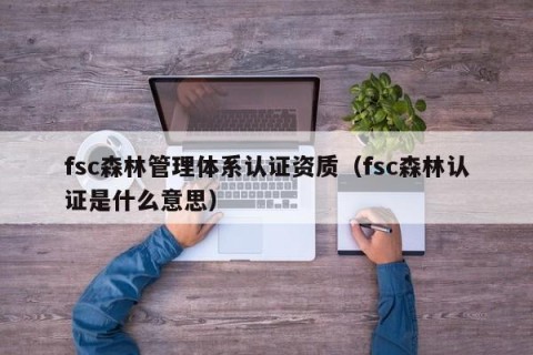 fsc森林管理体系认证资质（fsc森林认证是什么意思）