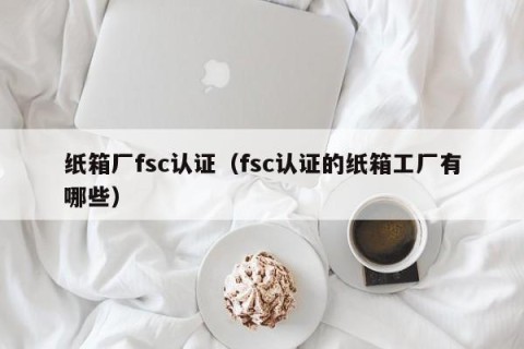 纸箱厂fsc认证（fsc认证的纸箱工厂有哪些）