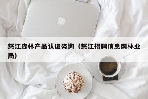 怒江森林产品认证咨询（怒江招聘信息网林业局）