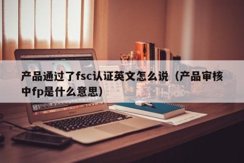 产品通过了fsc认证英文怎么说（产品审核中fp是什么意思）