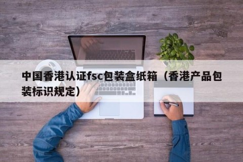 中国香港认证fsc包装盒纸箱（香港产品包装标识规定）