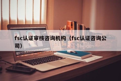 fsc认证审核咨询机构（fsc认证咨询公司）