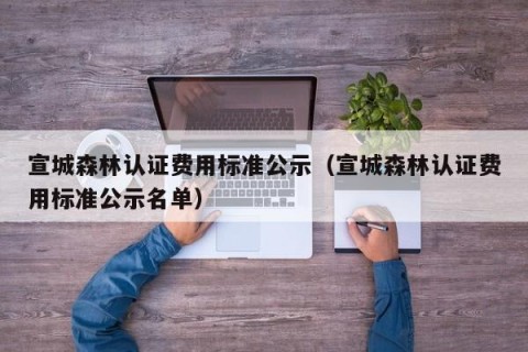 宣城森林认证费用标准公示（宣城森林认证费用标准公示名单）