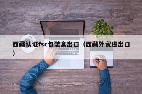 西藏认证fsc包装盒出口（西藏外贸进出口）