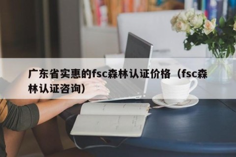 广东省实惠的fsc森林认证价格（fsc森林认证咨询）