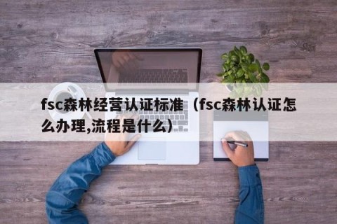 fsc森林经营认证标准（fsc森林认证怎么办理,流程是什么）