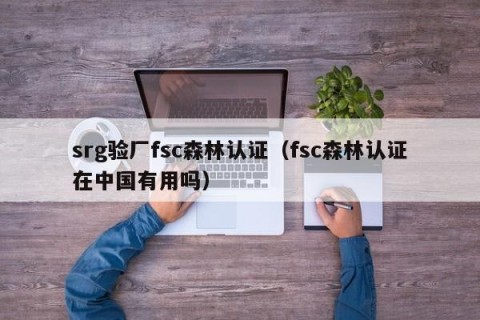 srg验厂fsc森林认证（fsc森林认证在中国有用吗）