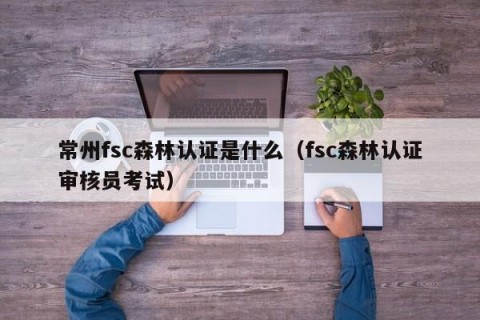 常州fsc森林认证是什么（fsc森林认证审核员考试）