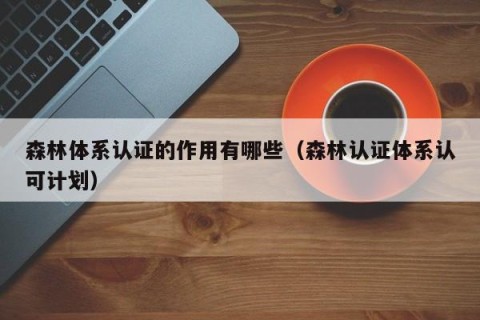 森林体系认证的作用有哪些（森林认证体系认可计划）