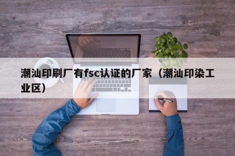 潮汕印刷厂有fsc认证的厂家（潮汕印染工业区）