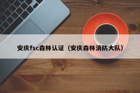 安庆fsc森林认证（安庆森林消防大队）