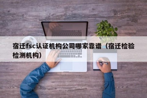 宿迁fsc认证机构公司哪家靠谱（宿迁检验检测机构）