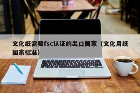 文化纸需要fsc认证的出口国家（文化用纸国家标准）