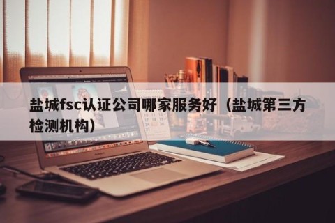 盐城fsc认证公司哪家服务好（盐城第三方检测机构）
