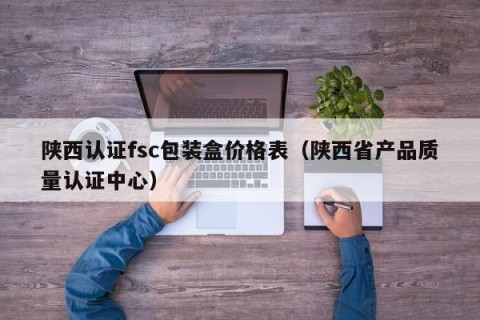 陕西认证fsc包装盒价格表（陕西省产品质量认证中心）