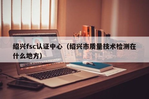 绍兴fsc认证中心（绍兴市质量技术检测在什么地方）