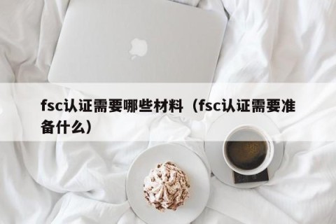 fsc认证需要哪些材料（fsc认证需要准备什么）