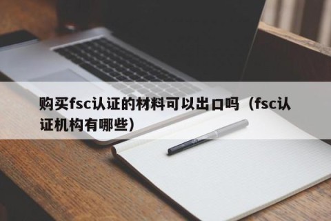 购买fsc认证的材料可以出口吗（fsc认证机构有哪些）