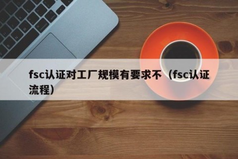 fsc认证对工厂规模有要求不（fsc认证流程）