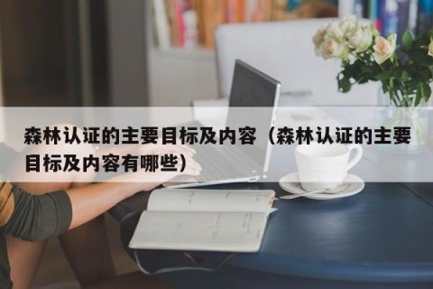 森林认证的主要目标及内容（森林认证的主要目标及内容有哪些）