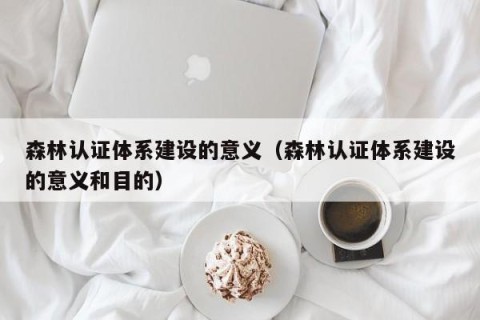 森林认证体系建设的意义（森林认证体系建设的意义和目的）