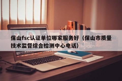 保山fsc认证单位哪家服务好（保山市质量技术监督综合检测中心电话）