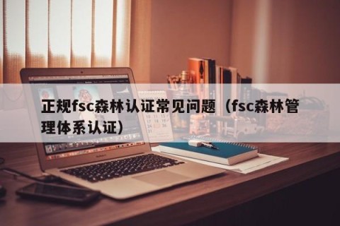 正规fsc森林认证常见问题（fsc森林管理体系认证）