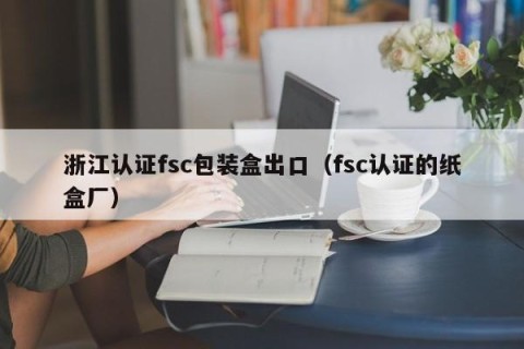 浙江认证fsc包装盒出口（fsc认证的纸盒厂）