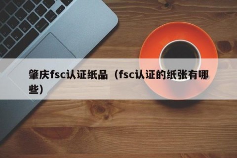 肇庆fsc认证纸品（fsc认证的纸张有哪些）