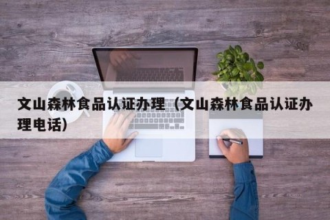 文山森林食品认证办理（文山森林食品认证办理电话）