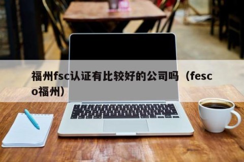 福州fsc认证有比较好的公司吗（fesco福州）