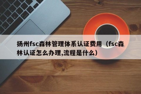 扬州fsc森林管理体系认证费用（fsc森林认证怎么办理,流程是什么）