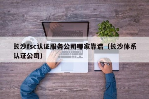 长沙fsc认证服务公司哪家靠谱（长沙体系认证公司）