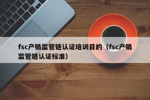 fsc产销监管链认证培训目的（fsc产销监管链认证标准）