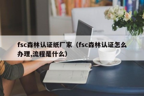 fsc森林认证纸厂家（fsc森林认证怎么办理,流程是什么）