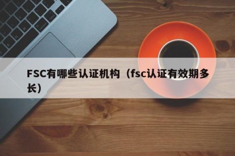 FSC有哪些认证机构（fsc认证有效期多长）