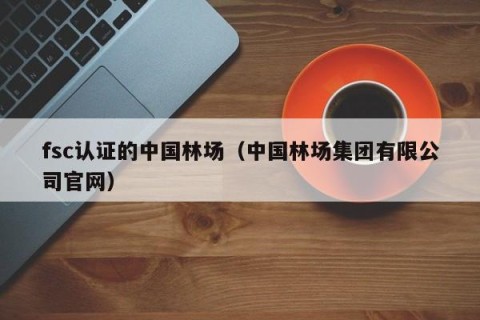 fsc认证的中国林场（中国林场集团有限公司官网）