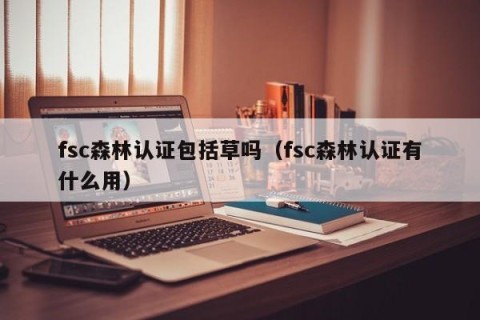 fsc森林认证包括草吗（fsc森林认证有什么用）