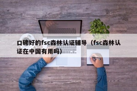 口碑好的fsc森林认证辅导（fsc森林认证在中国有用吗）