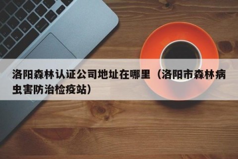 洛阳森林认证公司地址在哪里（洛阳市森林病虫害防治检疫站）