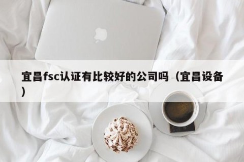 宜昌fsc认证有比较好的公司吗（宜昌设备）