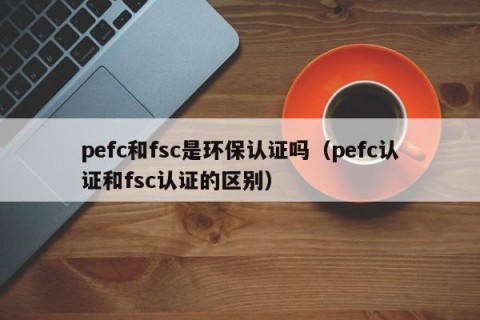 pefc和fsc是环保认证吗（pefc认证和fsc认证的区别）