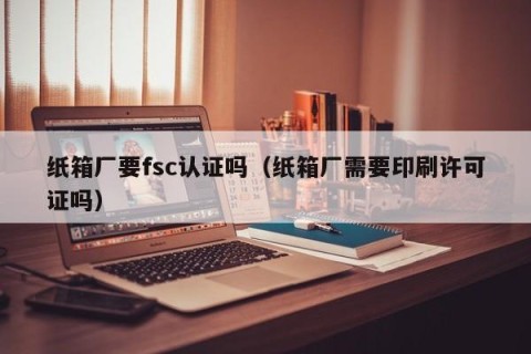 纸箱厂要fsc认证吗（纸箱厂需要印刷许可证吗）