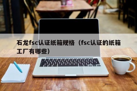 石龙fsc认证纸箱规格（fsc认证的纸箱工厂有哪些）