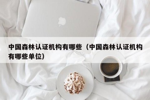 中国森林认证机构有哪些（中国森林认证机构有哪些单位）