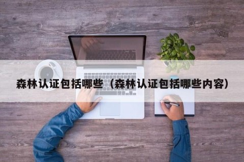 森林认证包括哪些（森林认证包括哪些内容）
